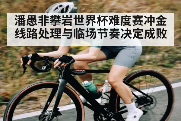 潘愚非攀岩世界杯难度赛冲金线路处理与临场节奏决定成败