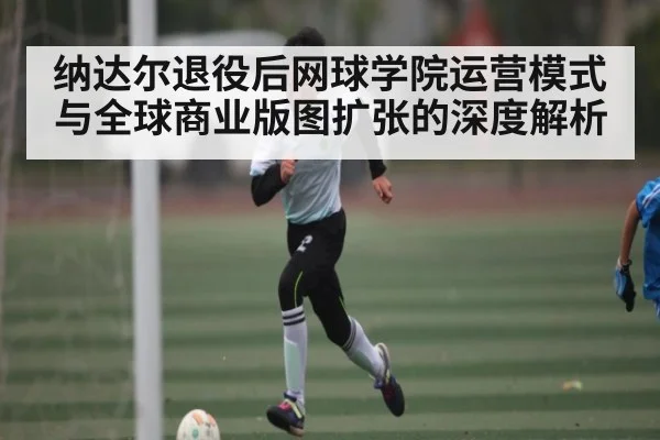 纳达尔退役后网球学院运营模式与全球商业版图扩张的深度解析